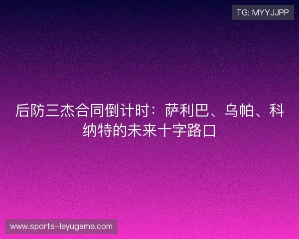 后防三杰合同倒计时:萨利巴、乌帕、科纳特的未来十字路口 后防三杰合同倒计时:萨利巴、乌帕、科纳特的未来十字路口